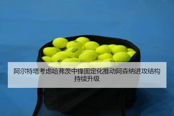 阿尔特塔考虑哈弗茨中锋固定化推动阿森纳进攻结构持续升级